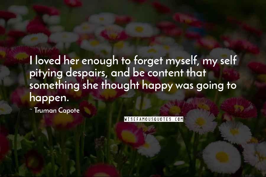 Truman Capote Quotes: I loved her enough to forget myself, my self pitying despairs, and be content that something she thought happy was going to happen.