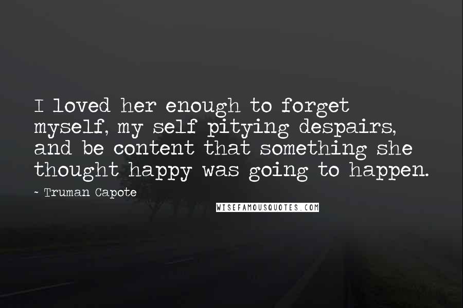 Truman Capote Quotes: I loved her enough to forget myself, my self pitying despairs, and be content that something she thought happy was going to happen.