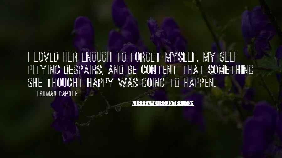 Truman Capote Quotes: I loved her enough to forget myself, my self pitying despairs, and be content that something she thought happy was going to happen.