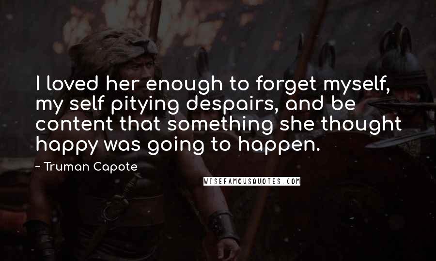 Truman Capote Quotes: I loved her enough to forget myself, my self pitying despairs, and be content that something she thought happy was going to happen.
