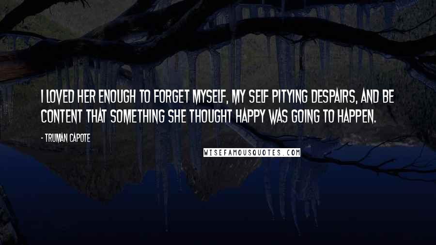 Truman Capote Quotes: I loved her enough to forget myself, my self pitying despairs, and be content that something she thought happy was going to happen.
