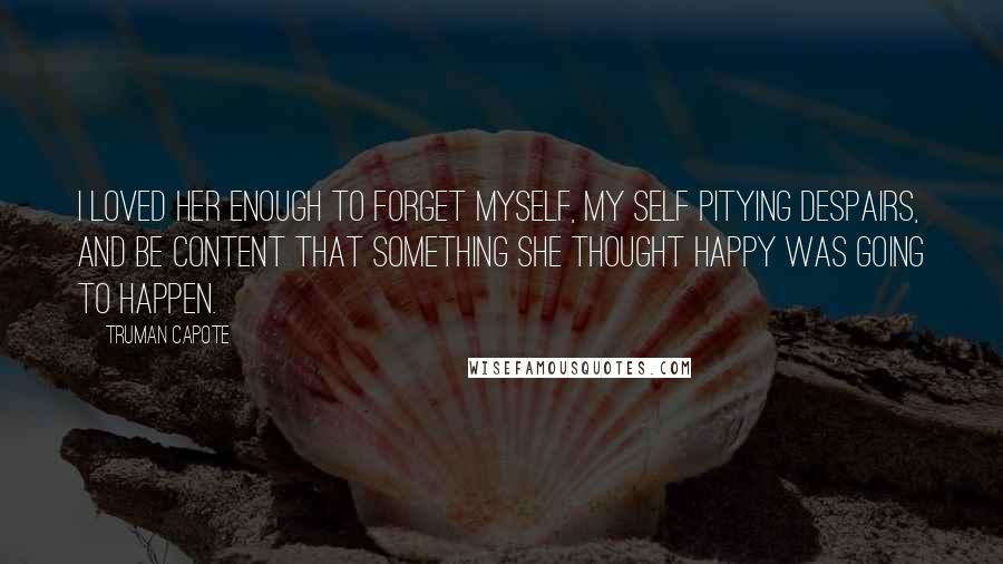Truman Capote Quotes: I loved her enough to forget myself, my self pitying despairs, and be content that something she thought happy was going to happen.