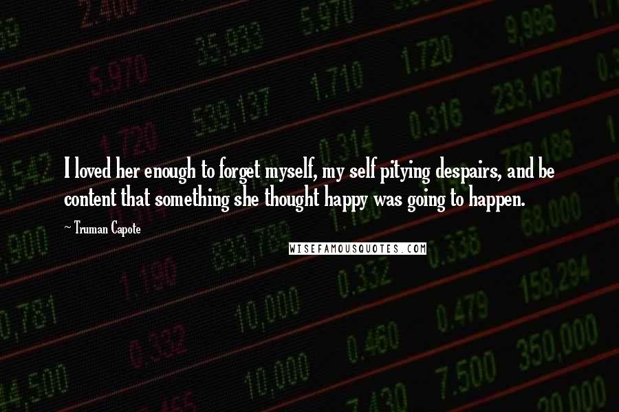 Truman Capote Quotes: I loved her enough to forget myself, my self pitying despairs, and be content that something she thought happy was going to happen.