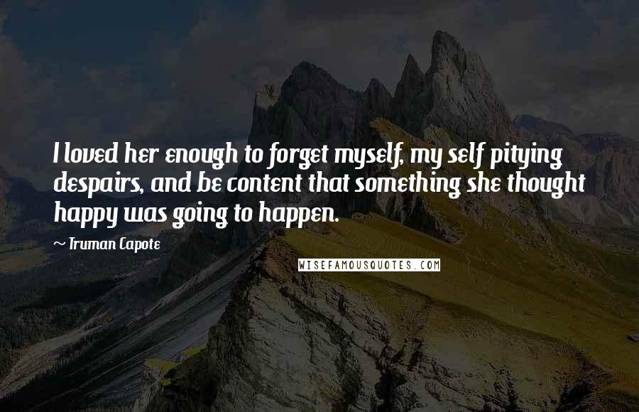 Truman Capote Quotes: I loved her enough to forget myself, my self pitying despairs, and be content that something she thought happy was going to happen.