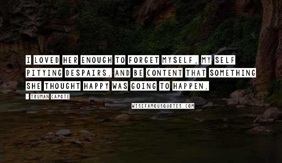 Truman Capote Quotes: I loved her enough to forget myself, my self pitying despairs, and be content that something she thought happy was going to happen.