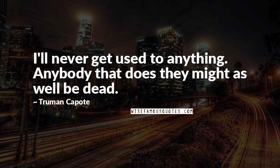 Truman Capote Quotes: I'll never get used to anything. Anybody that does they might as well be dead.