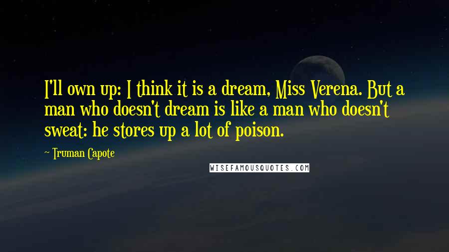 Truman Capote Quotes: I'll own up: I think it is a dream, Miss Verena. But a man who doesn't dream is like a man who doesn't sweat: he stores up a lot of poison.