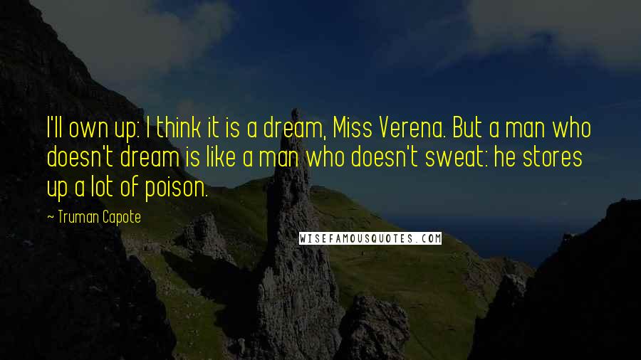 Truman Capote Quotes: I'll own up: I think it is a dream, Miss Verena. But a man who doesn't dream is like a man who doesn't sweat: he stores up a lot of poison.