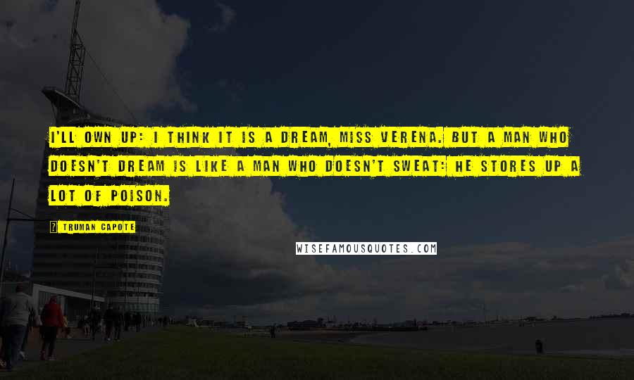 Truman Capote Quotes: I'll own up: I think it is a dream, Miss Verena. But a man who doesn't dream is like a man who doesn't sweat: he stores up a lot of poison.