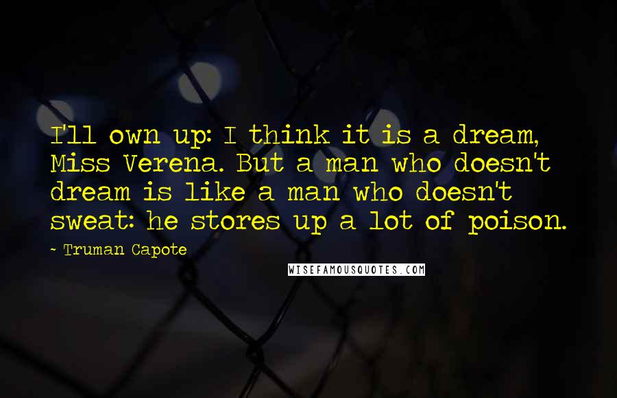 Truman Capote Quotes: I'll own up: I think it is a dream, Miss Verena. But a man who doesn't dream is like a man who doesn't sweat: he stores up a lot of poison.