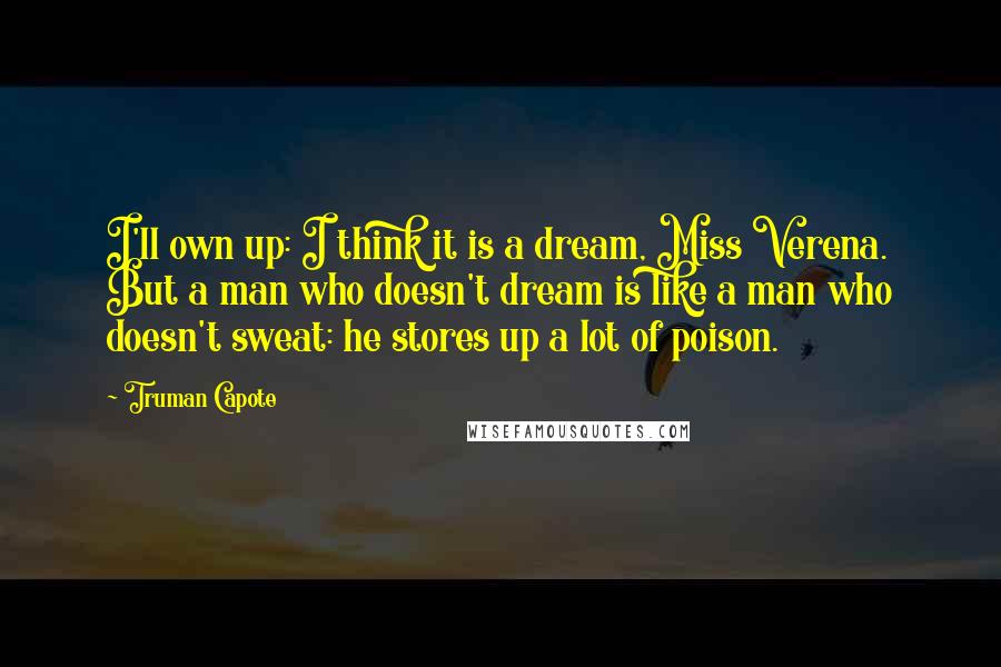 Truman Capote Quotes: I'll own up: I think it is a dream, Miss Verena. But a man who doesn't dream is like a man who doesn't sweat: he stores up a lot of poison.