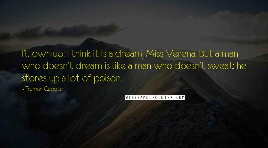 Truman Capote Quotes: I'll own up: I think it is a dream, Miss Verena. But a man who doesn't dream is like a man who doesn't sweat: he stores up a lot of poison.