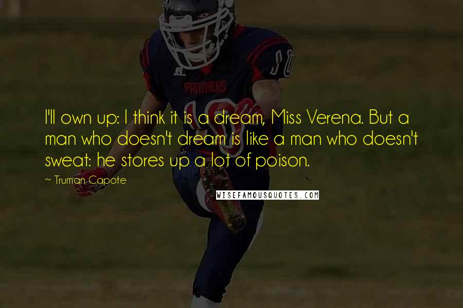 Truman Capote Quotes: I'll own up: I think it is a dream, Miss Verena. But a man who doesn't dream is like a man who doesn't sweat: he stores up a lot of poison.