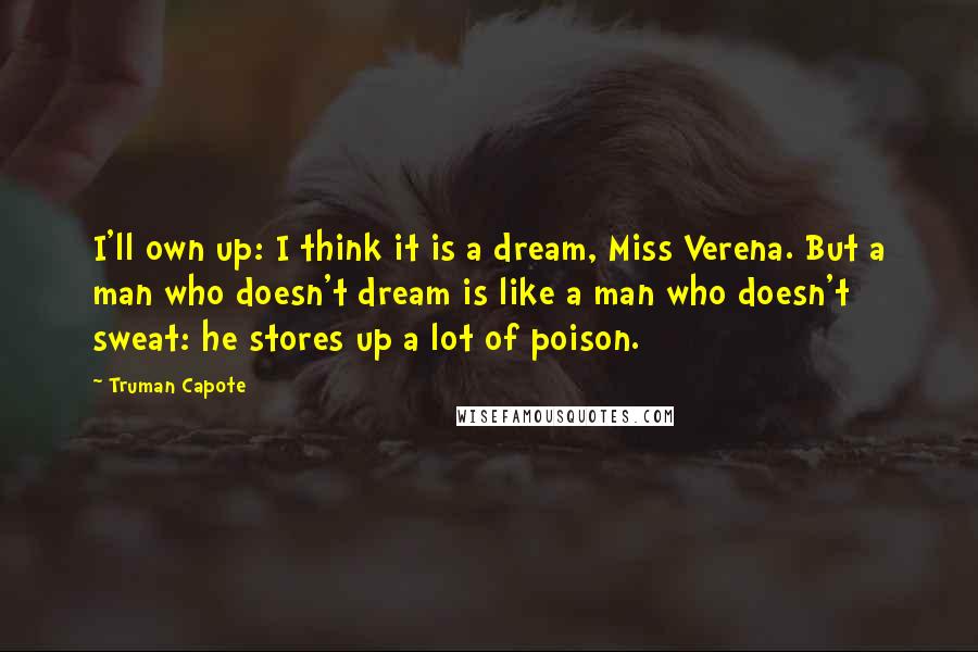 Truman Capote Quotes: I'll own up: I think it is a dream, Miss Verena. But a man who doesn't dream is like a man who doesn't sweat: he stores up a lot of poison.