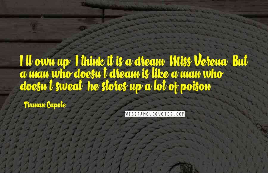 Truman Capote Quotes: I'll own up: I think it is a dream, Miss Verena. But a man who doesn't dream is like a man who doesn't sweat: he stores up a lot of poison.