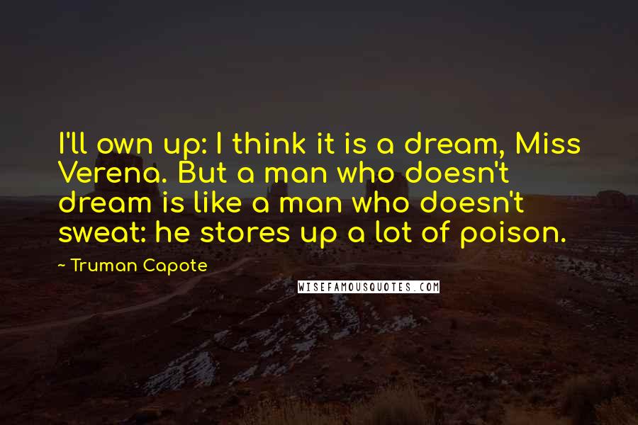 Truman Capote Quotes: I'll own up: I think it is a dream, Miss Verena. But a man who doesn't dream is like a man who doesn't sweat: he stores up a lot of poison.