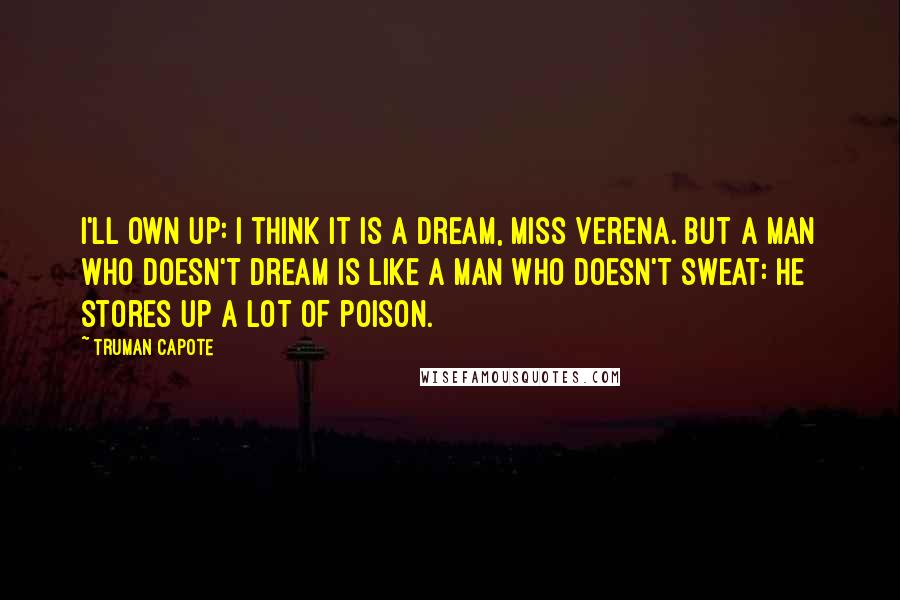 Truman Capote Quotes: I'll own up: I think it is a dream, Miss Verena. But a man who doesn't dream is like a man who doesn't sweat: he stores up a lot of poison.