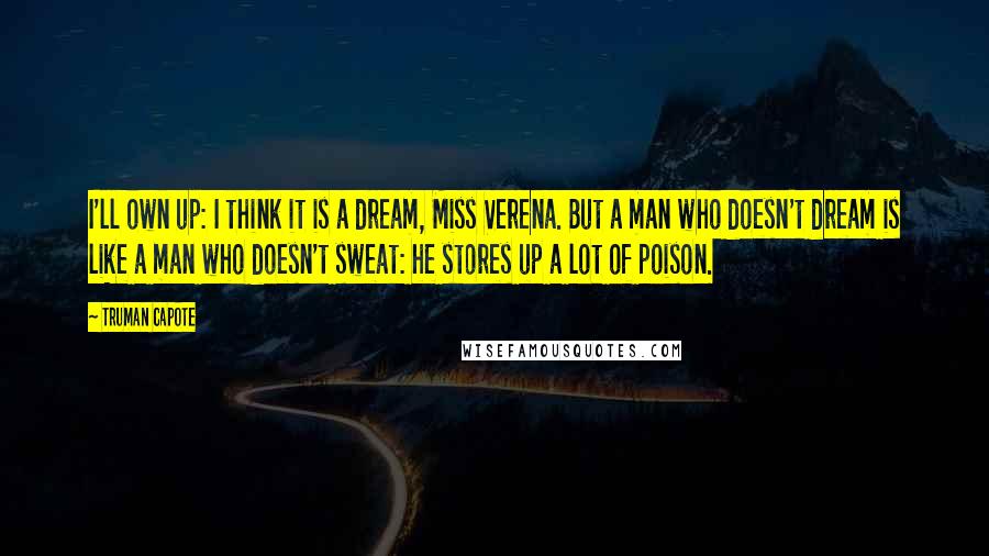 Truman Capote Quotes: I'll own up: I think it is a dream, Miss Verena. But a man who doesn't dream is like a man who doesn't sweat: he stores up a lot of poison.