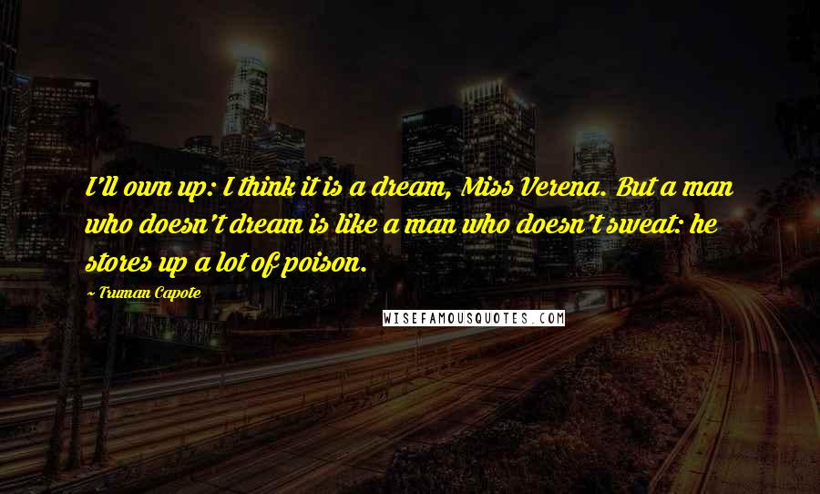 Truman Capote Quotes: I'll own up: I think it is a dream, Miss Verena. But a man who doesn't dream is like a man who doesn't sweat: he stores up a lot of poison.