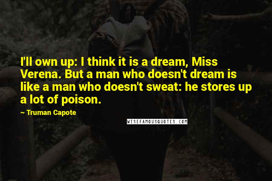 Truman Capote Quotes: I'll own up: I think it is a dream, Miss Verena. But a man who doesn't dream is like a man who doesn't sweat: he stores up a lot of poison.