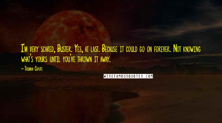 Truman Capote Quotes: I'm very scared, Buster. Yes, at last. Because it could go on forever. Not knowing what's yours until you've thrown it away.