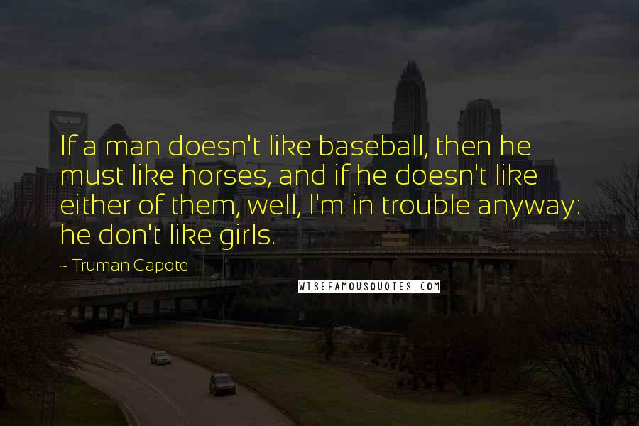 Truman Capote Quotes: If a man doesn't like baseball, then he must like horses, and if he doesn't like either of them, well, I'm in trouble anyway: he don't like girls.