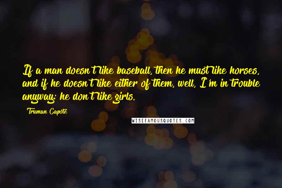 Truman Capote Quotes: If a man doesn't like baseball, then he must like horses, and if he doesn't like either of them, well, I'm in trouble anyway: he don't like girls.