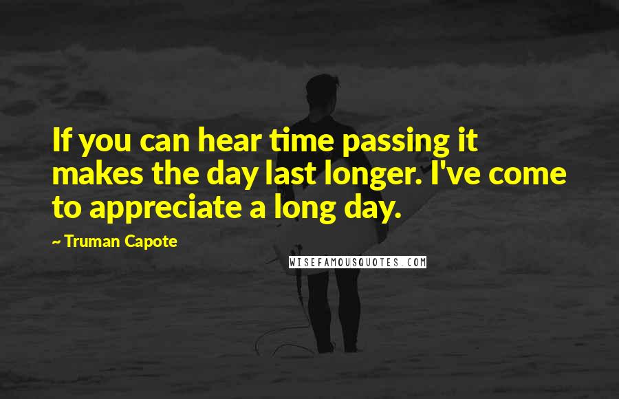 Truman Capote Quotes: If you can hear time passing it makes the day last longer. I've come to appreciate a long day.