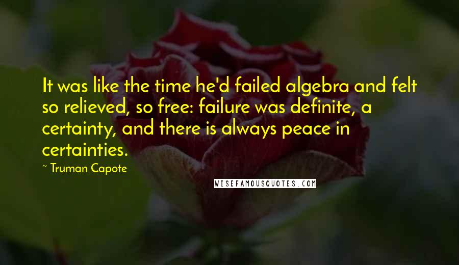 Truman Capote Quotes: It was like the time he'd failed algebra and felt so relieved, so free: failure was definite, a certainty, and there is always peace in certainties.