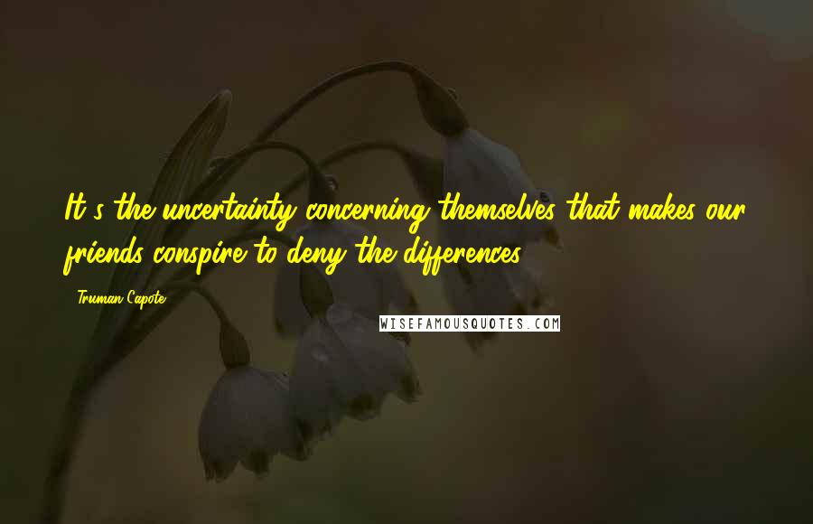 Truman Capote Quotes: It's the uncertainty concerning themselves that makes our friends conspire to deny the differences.