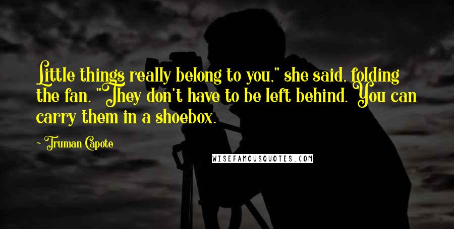 Truman Capote Quotes: Little things really belong to you," she said, folding the fan. "They don't have to be left behind. You can carry them in a shoebox.