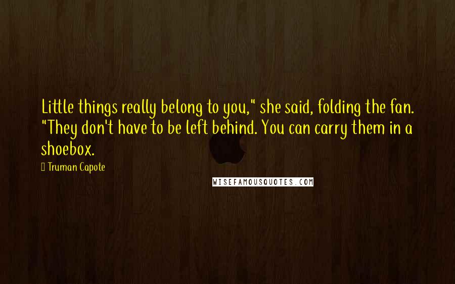 Truman Capote Quotes: Little things really belong to you," she said, folding the fan. "They don't have to be left behind. You can carry them in a shoebox.