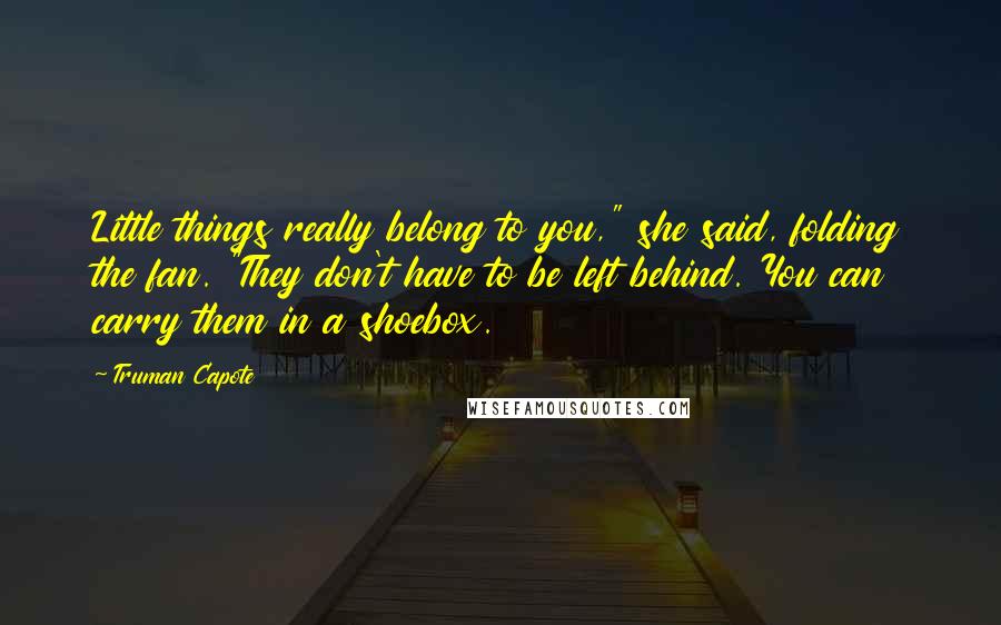 Truman Capote Quotes: Little things really belong to you," she said, folding the fan. "They don't have to be left behind. You can carry them in a shoebox.
