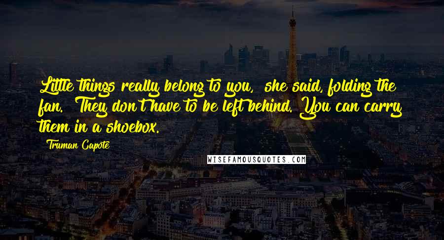 Truman Capote Quotes: Little things really belong to you," she said, folding the fan. "They don't have to be left behind. You can carry them in a shoebox.