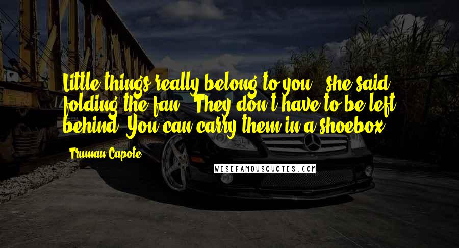 Truman Capote Quotes: Little things really belong to you," she said, folding the fan. "They don't have to be left behind. You can carry them in a shoebox.