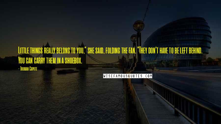 Truman Capote Quotes: Little things really belong to you," she said, folding the fan. "They don't have to be left behind. You can carry them in a shoebox.