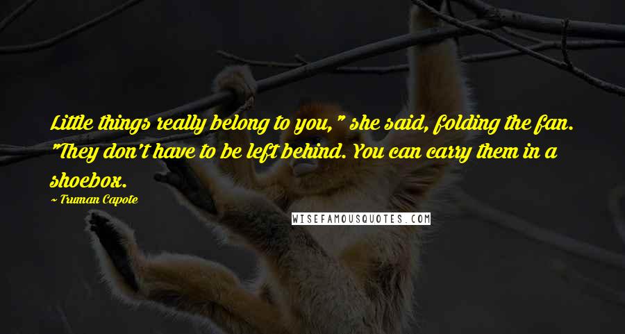 Truman Capote Quotes: Little things really belong to you," she said, folding the fan. "They don't have to be left behind. You can carry them in a shoebox.