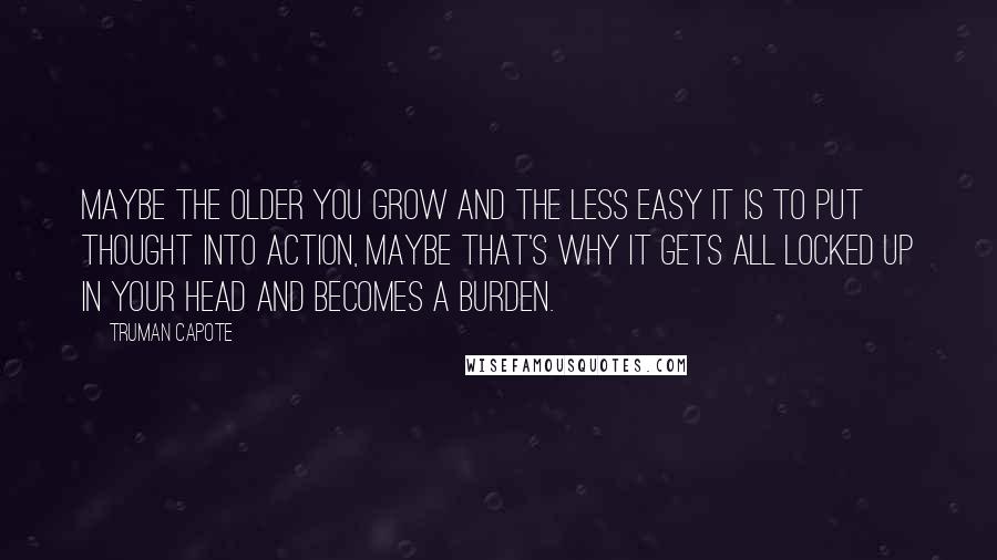 Truman Capote Quotes: Maybe the older you grow and the less easy it is to put thought into action, maybe that's why it gets all locked up in your head and becomes a burden.