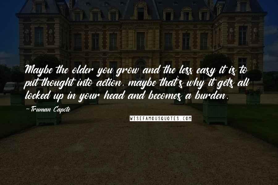 Truman Capote Quotes: Maybe the older you grow and the less easy it is to put thought into action, maybe that's why it gets all locked up in your head and becomes a burden.