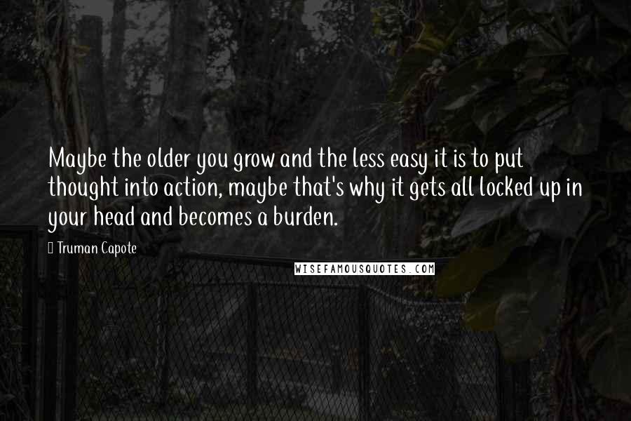 Truman Capote Quotes: Maybe the older you grow and the less easy it is to put thought into action, maybe that's why it gets all locked up in your head and becomes a burden.