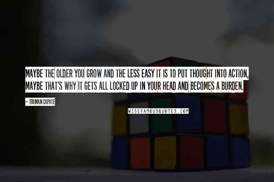 Truman Capote Quotes: Maybe the older you grow and the less easy it is to put thought into action, maybe that's why it gets all locked up in your head and becomes a burden.