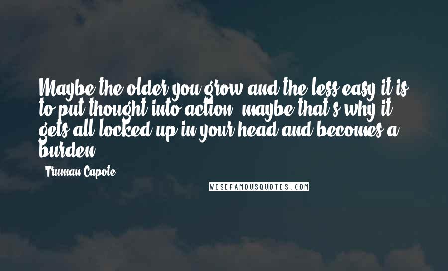 Truman Capote Quotes: Maybe the older you grow and the less easy it is to put thought into action, maybe that's why it gets all locked up in your head and becomes a burden.