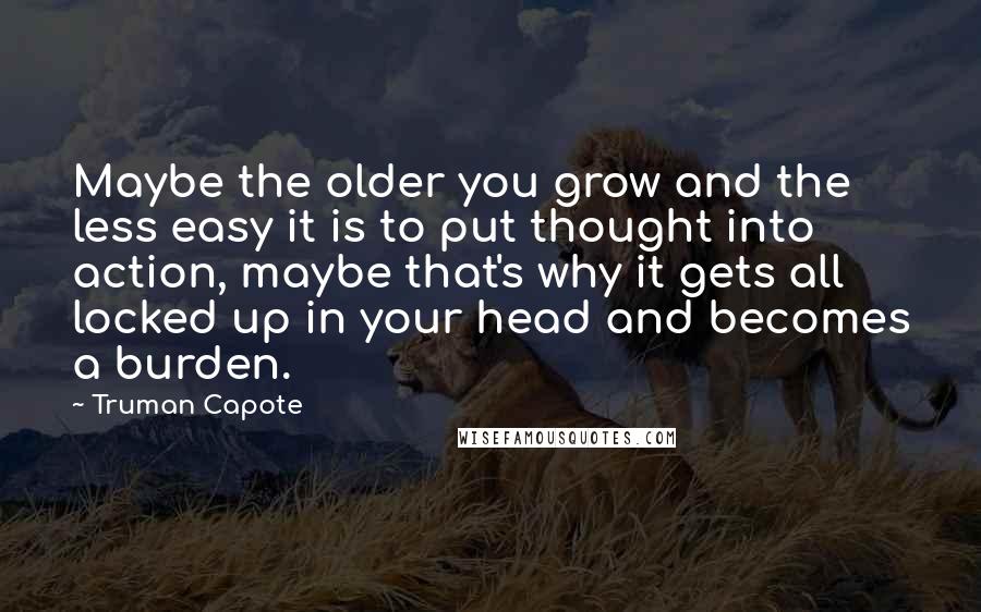 Truman Capote Quotes: Maybe the older you grow and the less easy it is to put thought into action, maybe that's why it gets all locked up in your head and becomes a burden.