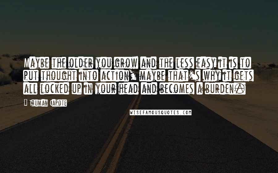 Truman Capote Quotes: Maybe the older you grow and the less easy it is to put thought into action, maybe that's why it gets all locked up in your head and becomes a burden.