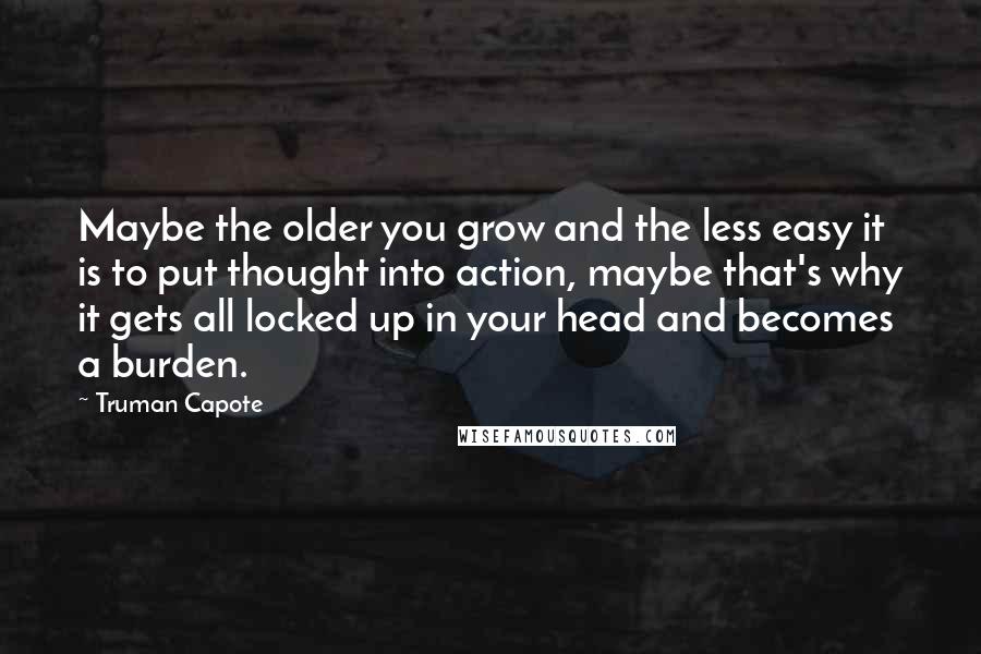 Truman Capote Quotes: Maybe the older you grow and the less easy it is to put thought into action, maybe that's why it gets all locked up in your head and becomes a burden.