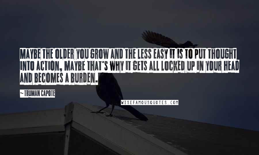 Truman Capote Quotes: Maybe the older you grow and the less easy it is to put thought into action, maybe that's why it gets all locked up in your head and becomes a burden.