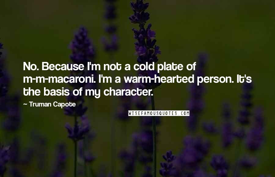 Truman Capote Quotes: No. Because I'm not a cold plate of m-m-macaroni. I'm a warm-hearted person. It's the basis of my character.
