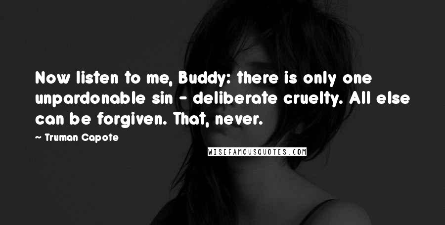 Truman Capote Quotes: Now listen to me, Buddy: there is only one unpardonable sin - deliberate cruelty. All else can be forgiven. That, never.