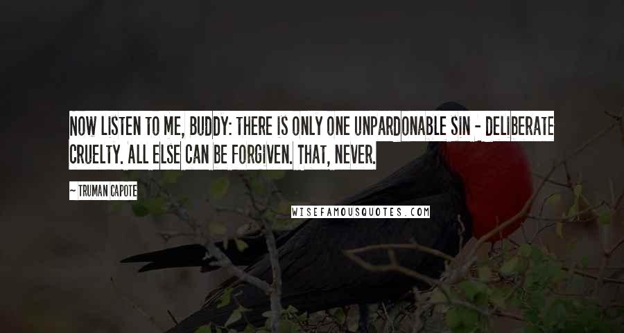 Truman Capote Quotes: Now listen to me, Buddy: there is only one unpardonable sin - deliberate cruelty. All else can be forgiven. That, never.