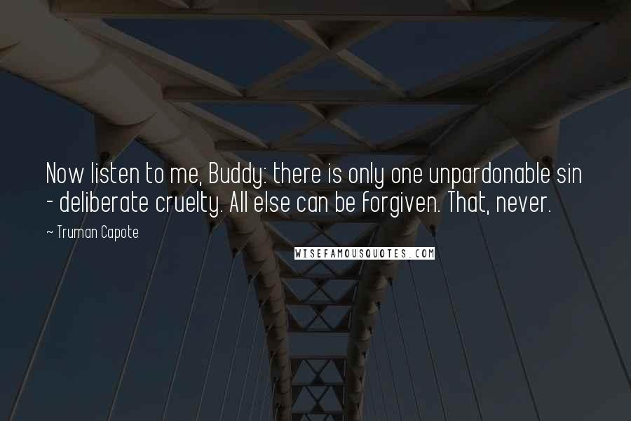 Truman Capote Quotes: Now listen to me, Buddy: there is only one unpardonable sin - deliberate cruelty. All else can be forgiven. That, never.